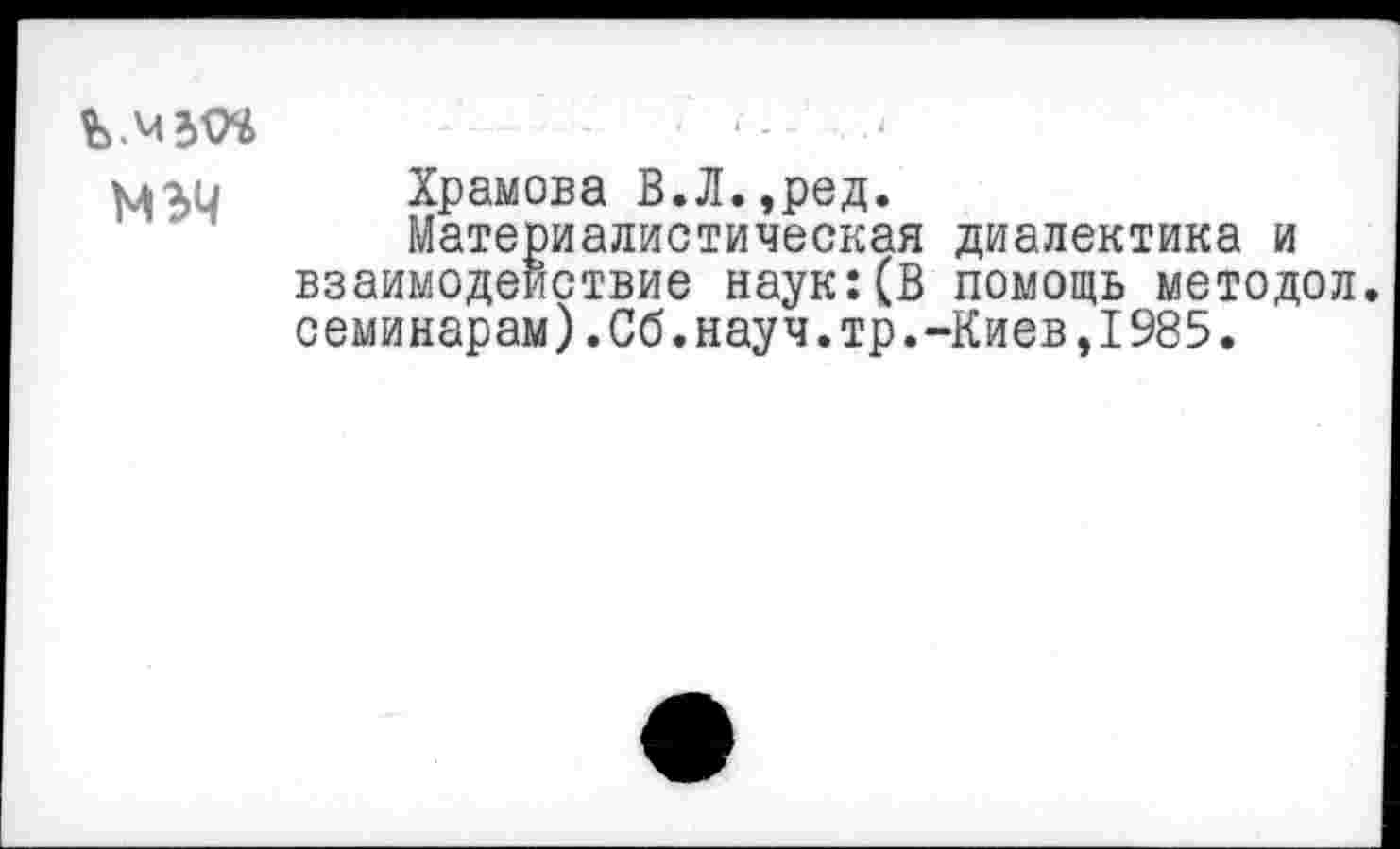 ﻿Ъ.мзм * -	‘
мги Храмова В.Л.,ред.
Материалистическая диалектика и взаимодействие наук:(В помощь методол. семинарам).Сб.науч.тр.-Киев,1985.